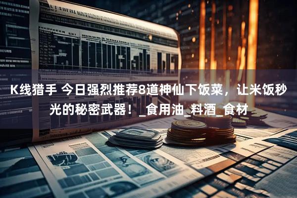 K线猎手 今日强烈推荐8道神仙下饭菜，让米饭秒光的秘密武器！_食用油_料酒_食材