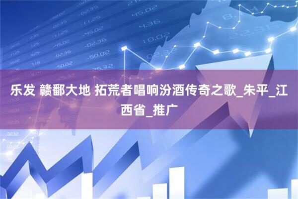 乐发 赣鄱大地 拓荒者唱响汾酒传奇之歌_朱平_江西省_推广