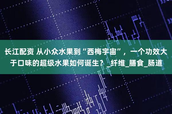 长江配资 从小众水果到“西梅宇宙”，一个功效大于口味的超级水果如何诞生？_纤维_膳食_肠道