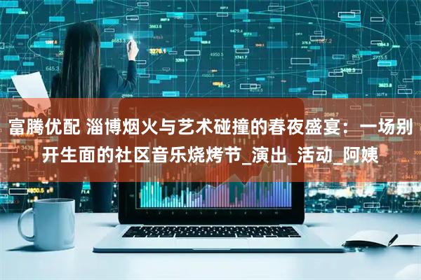 富腾优配 淄博烟火与艺术碰撞的春夜盛宴：一场别开生面的社区音乐烧烤节_演出_活动_阿姨