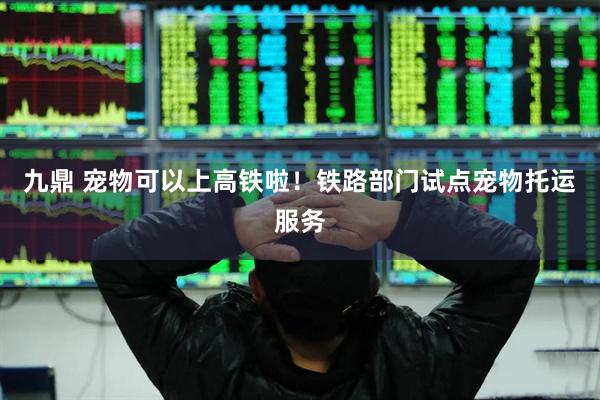 九鼎 宠物可以上高铁啦！铁路部门试点宠物托运服务