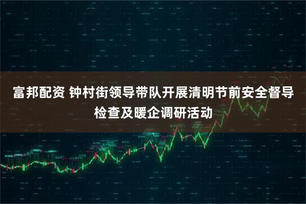 富邦配资 钟村街领导带队开展清明节前安全督导检查及暖企调研活动