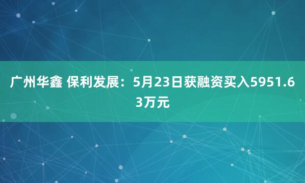 广州华鑫 保利发展：5月23日获融资买入5951.63万元