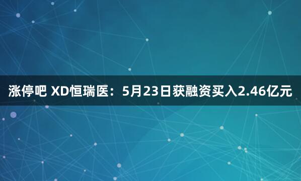 涨停吧 XD恒瑞医：5月23日获融资买入2.46亿元