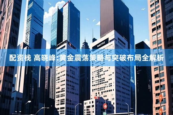 配资栈 高晓峰:黄金震荡策略与突破布局全解析