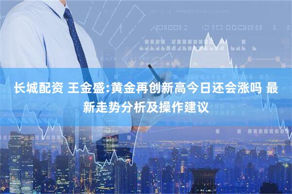 长城配资 王金盛:黄金再创新高今日还会涨吗 最新走势分析及操作建议