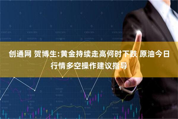 创通网 贺博生:黄金持续走高何时下跌 原油今日行情多空操作建议指导