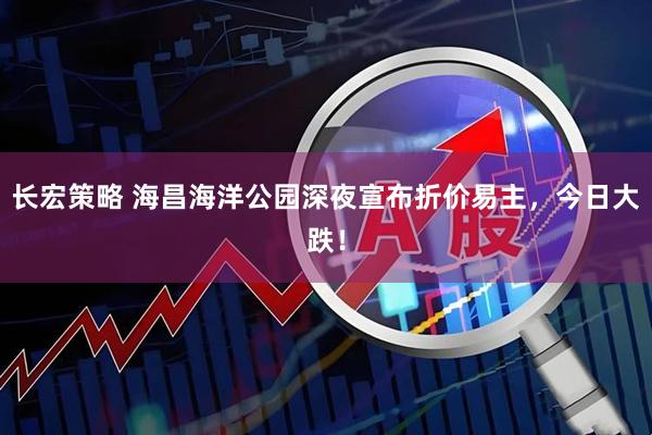 长宏策略 海昌海洋公园深夜宣布折价易主，今日大跌！