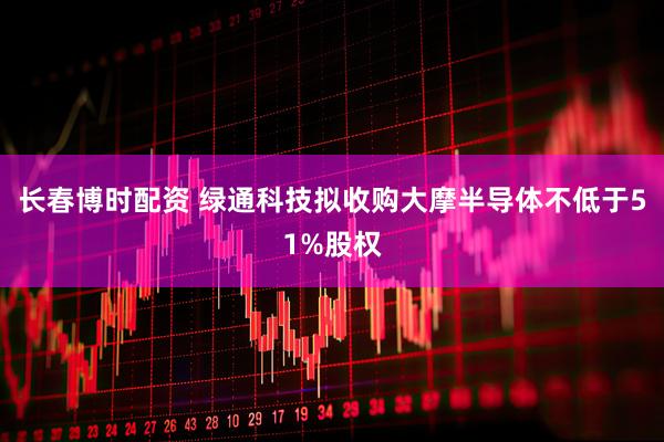 长春博时配资 绿通科技拟收购大摩半导体不低于51%股权