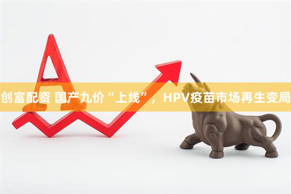 创富配资 国产九价“上线”，HPV疫苗市场再生变局