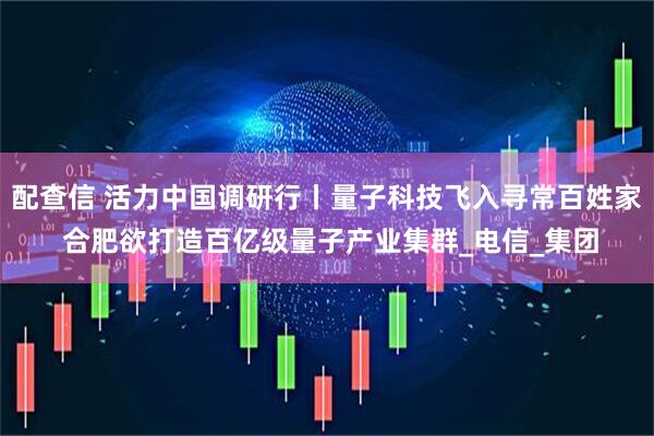 配查信 活力中国调研行丨量子科技飞入寻常百姓家 合肥欲打造百亿级量子产业集群_电信_集团