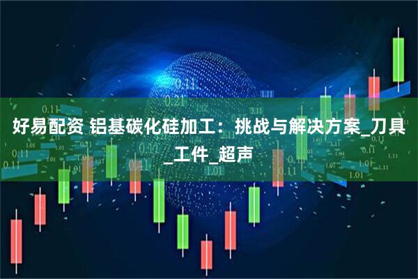 好易配资 铝基碳化硅加工：挑战与解决方案_刀具_工件_超声