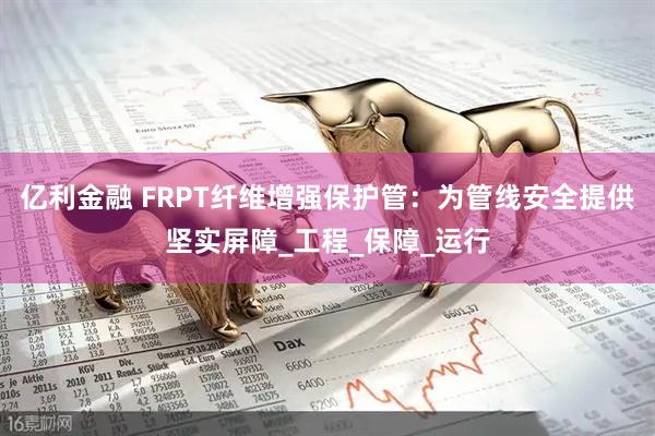 亿利金融 FRPT纤维增强保护管：为管线安全提供坚实屏障_工程_保障_运行
