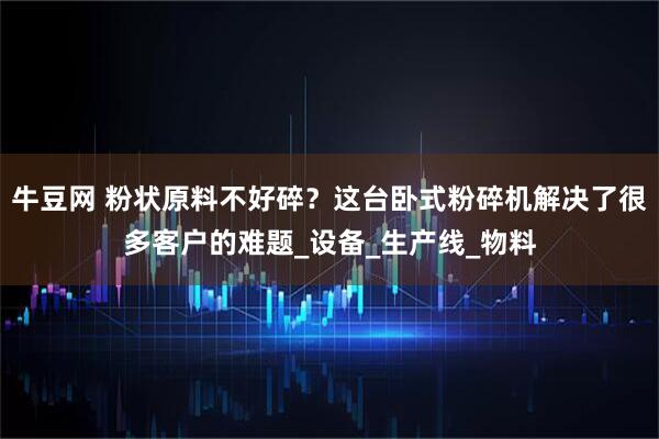 牛豆网 粉状原料不好碎？这台卧式粉碎机解决了很多客户的难题_设备_生产线_物料