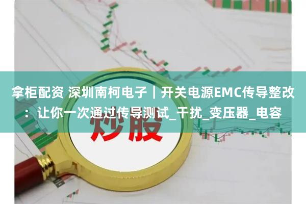 拿柜配资 深圳南柯电子｜开关电源EMC传导整改：让你一次通过传导测试_干扰_变压器_电容