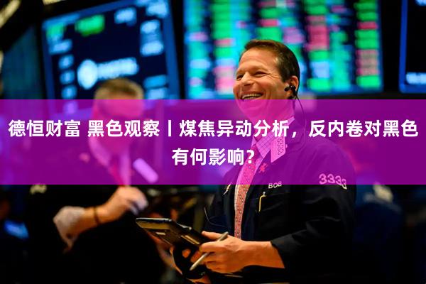 德恒财富 黑色观察丨煤焦异动分析，反内卷对黑色有何影响？