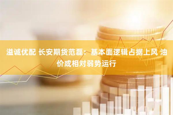 溢诚优配 长安期货范磊：基本面逻辑占据上风 油价或相对弱势运行