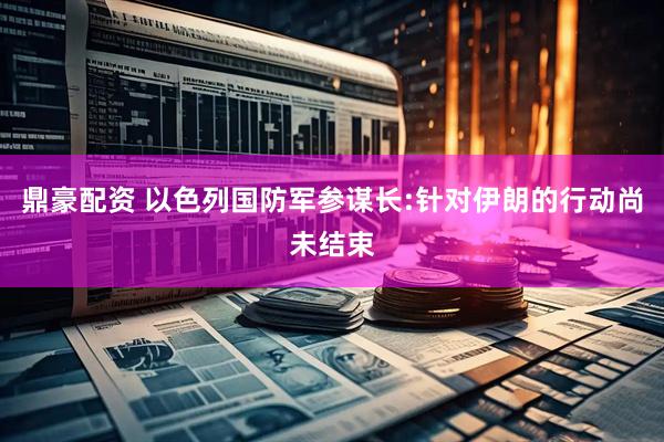 鼎豪配资 以色列国防军参谋长:针对伊朗的行动尚未结束