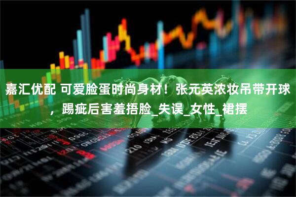嘉汇优配 可爱脸蛋时尚身材！张元英浓妆吊带开球，踢疵后害羞捂脸_失误_女性_裙摆