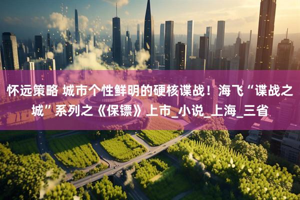 怀远策略 城市个性鲜明的硬核谍战！海飞“谍战之城”系列之《保镖》上市_小说_上海_三省