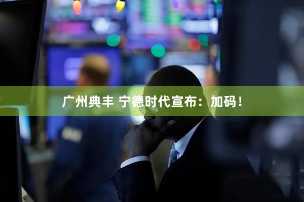 广州典丰 宁德时代宣布：加码！
