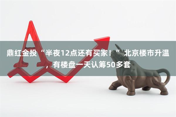 鼎红金投 “半夜12点还有买家！” 北京楼市升温，有楼盘一天认筹50多套