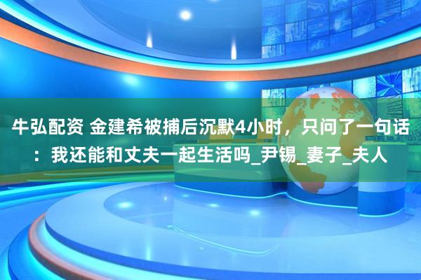 牛弘配资 金建希被捕后沉默4小时，只问了一句话：我还能和丈夫一起生活吗_尹锡_妻子_夫人