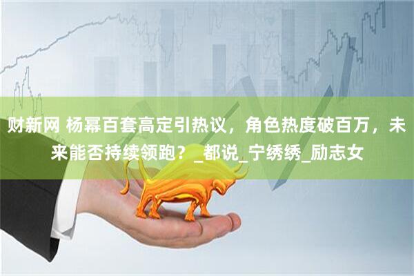 财新网 杨幂百套高定引热议，角色热度破百万，未来能否持续领跑？_都说_宁绣绣_励志女