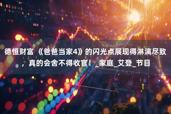 德恒财富 《爸爸当家4》的闪光点展现得淋漓尽致，真的会舍不得收官！_家庭_艾登_节目