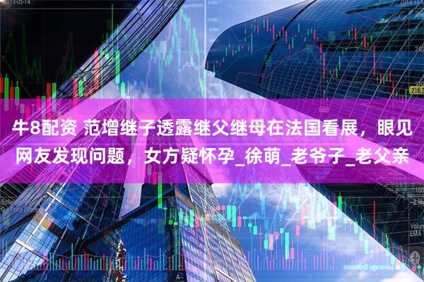 牛8配资 范增继子透露继父继母在法国看展，眼见网友发现问题，女方疑怀孕_徐萌_老爷子_老父亲