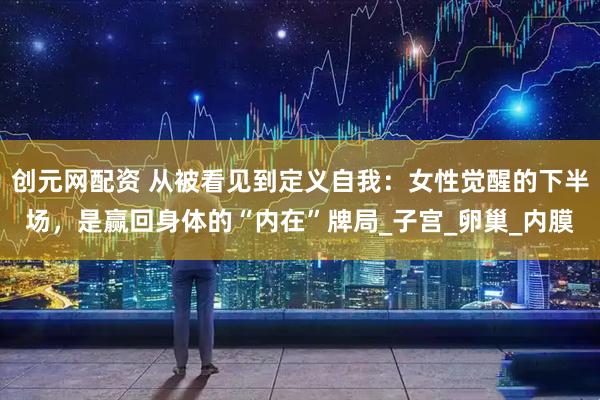创元网配资 从被看见到定义自我：女性觉醒的下半场，是赢回身体的“内在”牌局_子宫_卵巢_内膜