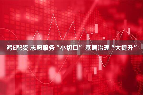 鸿E配资 志愿服务“小切口” 基层治理“大提升”