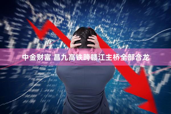 中金财富 昌九高铁跨赣江主桥全部合龙