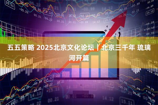 五五策略 2025北京文化论坛｜北京三千年 琉璃河开篇