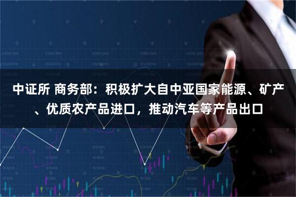 中证所 商务部：积极扩大自中亚国家能源、矿产、优质农产品进口，推动汽车等产品出口