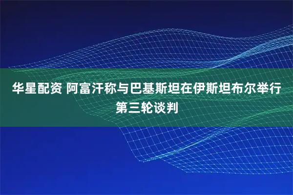 华星配资 阿富汗称与巴基斯坦在伊斯坦布尔举行第三轮谈判