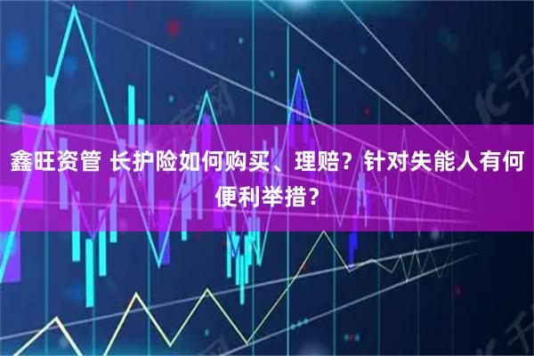 鑫旺资管 长护险如何购买、理赔?针对失能人有何便利举措?