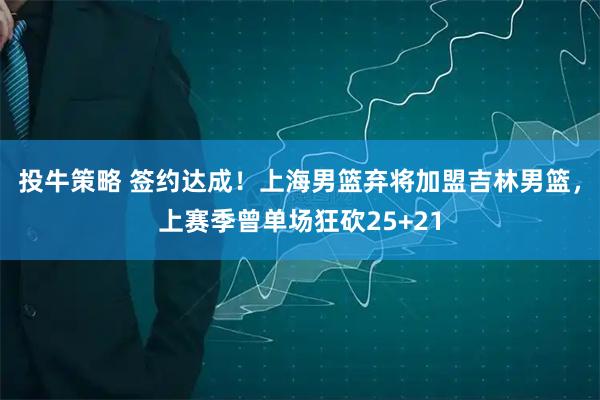 投牛策略 签约达成！上海男篮弃将加盟吉林男篮，上赛季曾单场狂砍25+21