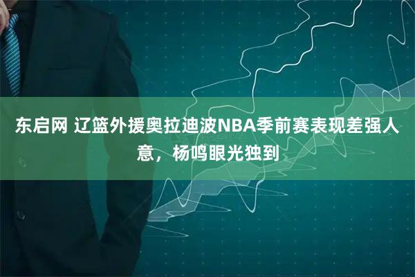 东启网 辽篮外援奥拉迪波NBA季前赛表现差强人意，杨鸣眼光独到