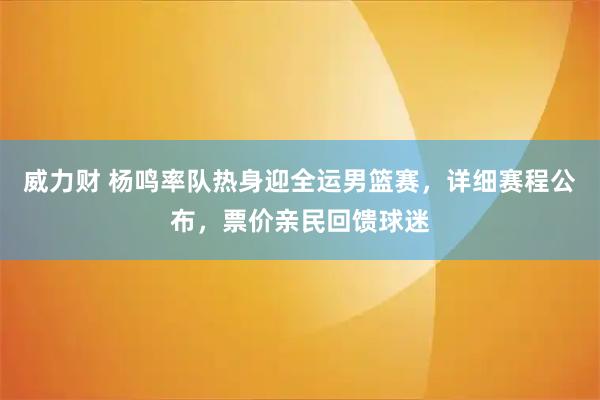 威力财 杨鸣率队热身迎全运男篮赛，详细赛程公布，票价亲民回馈球迷