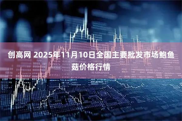 创高网 2025年11月10日全国主要批发市场鲍鱼菇价格行情