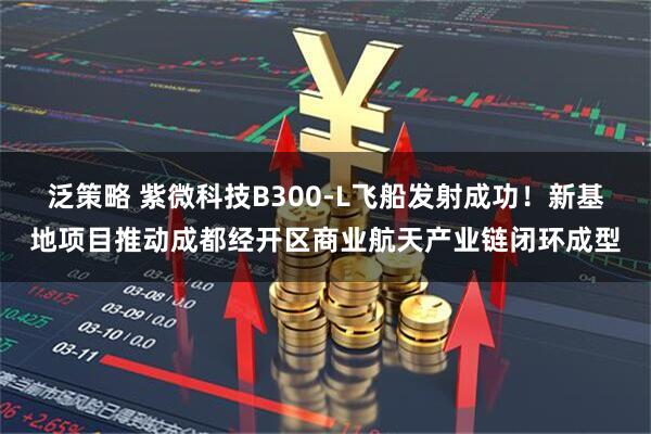 泛策略 紫微科技B300-L飞船发射成功!新基地项目推动成都经开区商业航天产业链闭环成型