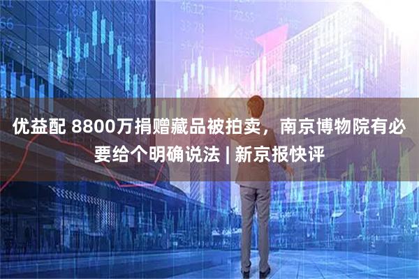 优益配 8800万捐赠藏品被拍卖，南京博物院有必要给个明确说法 | 新京报快评