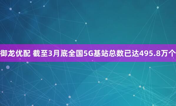 御龙优配 截至3月底全国5G基站总数已达495.8万个