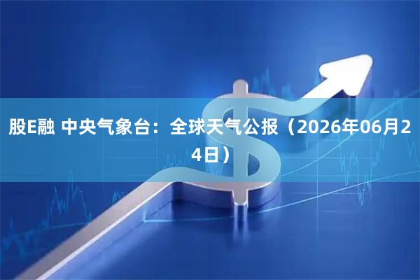 股E融 中央气象台：全球天气公报（2026年06月24日）