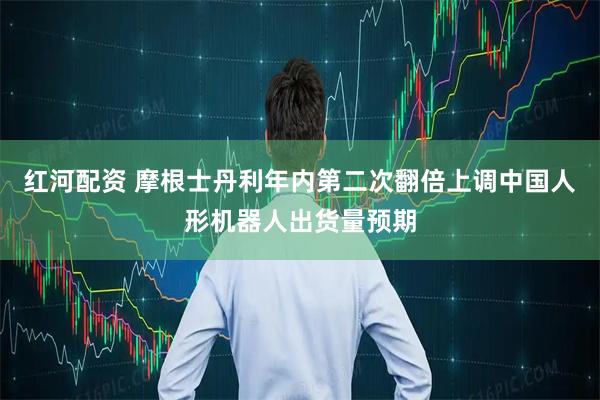 红河配资 摩根士丹利年内第二次翻倍上调中国人形机器人出货量预期