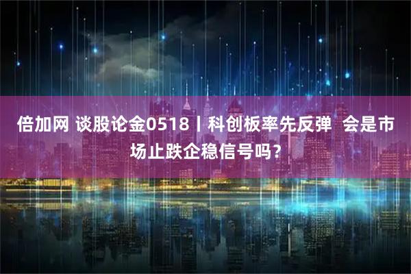 倍加网 谈股论金0518丨科创板率先反弹  会是市场止跌企稳信号吗？