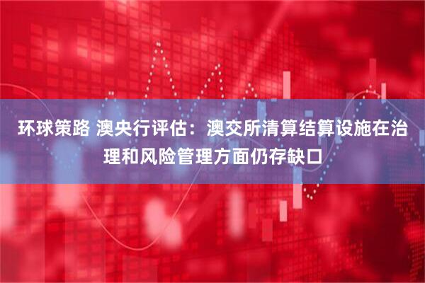 环球策路 澳央行评估：澳交所清算结算设施在治理和风险管理方面仍存缺口