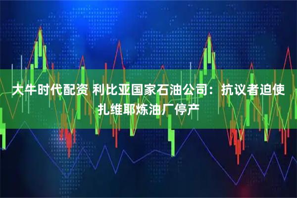 大牛时代配资 利比亚国家石油公司：抗议者迫使扎维耶炼油厂停产